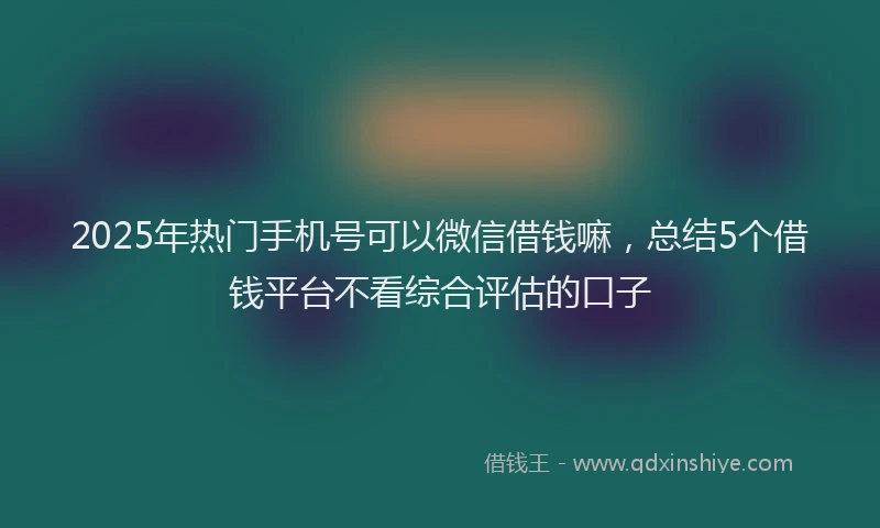 2025年热门手机号可以微信借钱嘛，总结5个借钱平台不看综合评估的口子