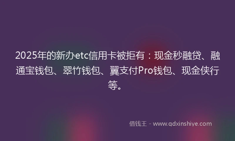 2025年的新办etc信用卡被拒有：现金秒融贷、融通宝钱包、翠竹钱包、翼支付Pro钱包、现金侠行等。