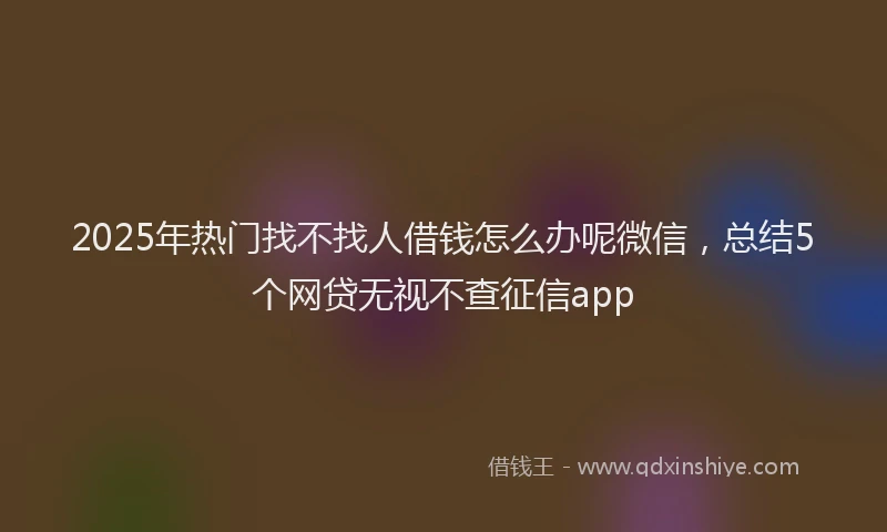 2025年热门找不找人借钱怎么办呢微信，总结5个网贷无视不查征信app