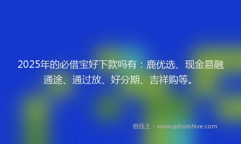 2025年的必借宝好下款吗有：鹿优选、现金易融通途、通过放、好分期、吉祥购等。