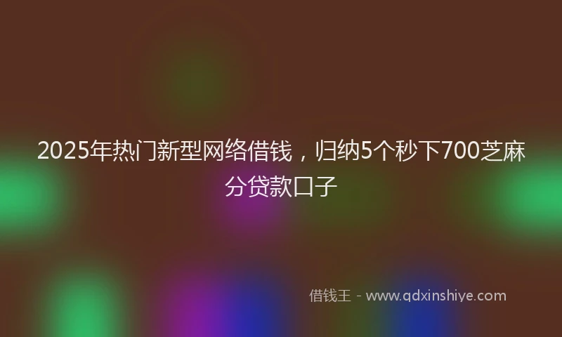2025年热门新型网络借钱，归纳5个秒下700芝麻分贷款口子