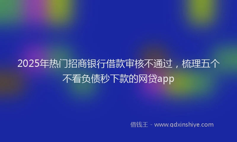 2025年热门招商银行借款审核不通过，梳理五个不看负债秒下款的网贷app