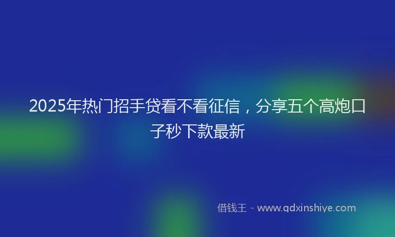 2025年热门招手贷看不看征信，分享五个高炮口子秒下款最新