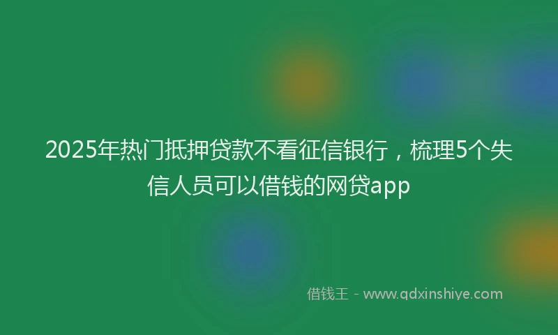 2025年热门抵押贷款不看征信银行，梳理5个失信人员可以借钱的网贷app