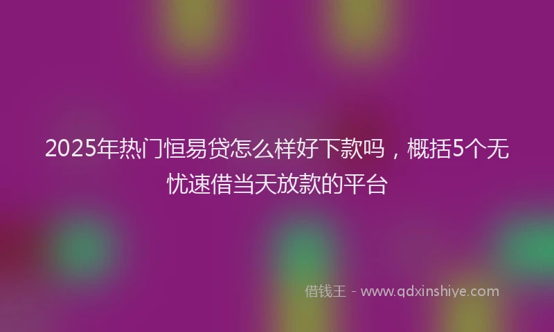 2025年热门恒易贷怎么样好下款吗，概括5个无忧速借当天放款的平台