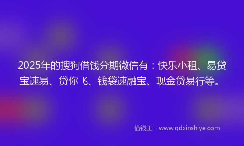 2025年的搜狗借钱分期微信有：快乐小租、易贷宝速易、贷你飞、钱袋速融宝、现金贷易行等。