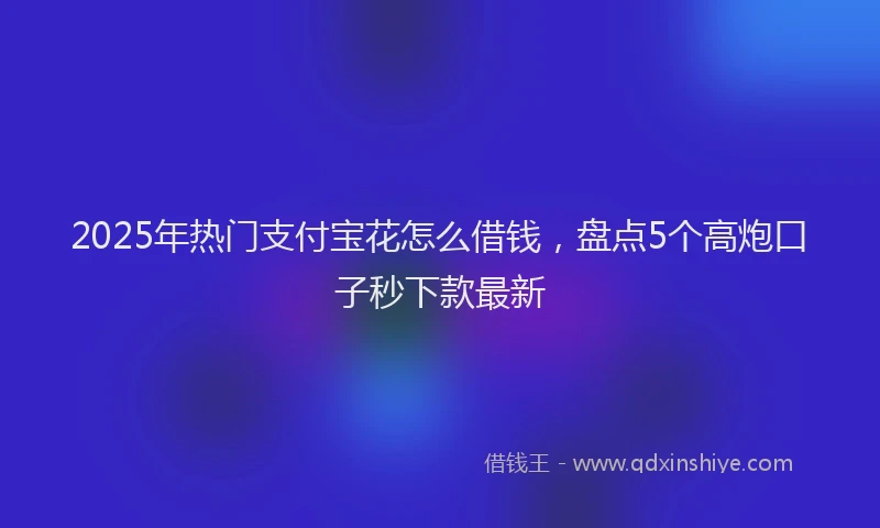 2025年热门支付宝花怎么借钱，盘点5个高炮口子秒下款最新