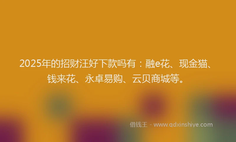 2025年的招财汪好下款吗有：融e花、现金猫、钱来花、永卓易购、云贝商城等。