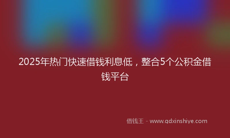 2025年热门快速借钱利息低，整合5个公积金借钱平台