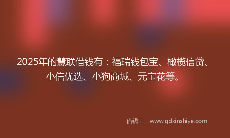 2025年的慧联借钱有：福瑞钱包宝、橄榄信贷、小信优选、小狗商城、元宝花等。