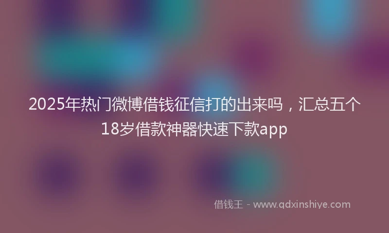 2025年热门微博借钱征信打的出来吗，汇总五个18岁借款神器快速下款app