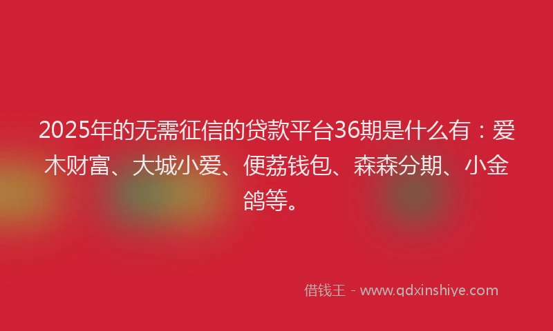 2025年的无需征信的贷款平台36期是什么有：爱木财富、大城小爱、便荔钱包、森森分期、小金鸽等。
