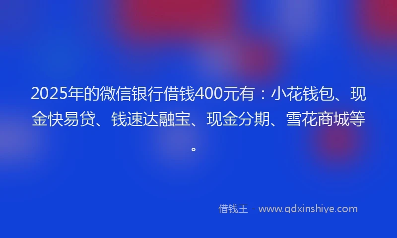 2025年的微信银行借钱400元有：小花钱包、现金快易贷、钱速达融宝、现金分期、雪花商城等。