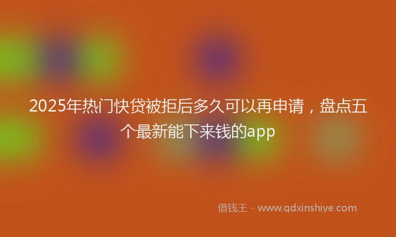 2025年热门快贷被拒后多久可以再申请，盘点五个最新能下来钱的app