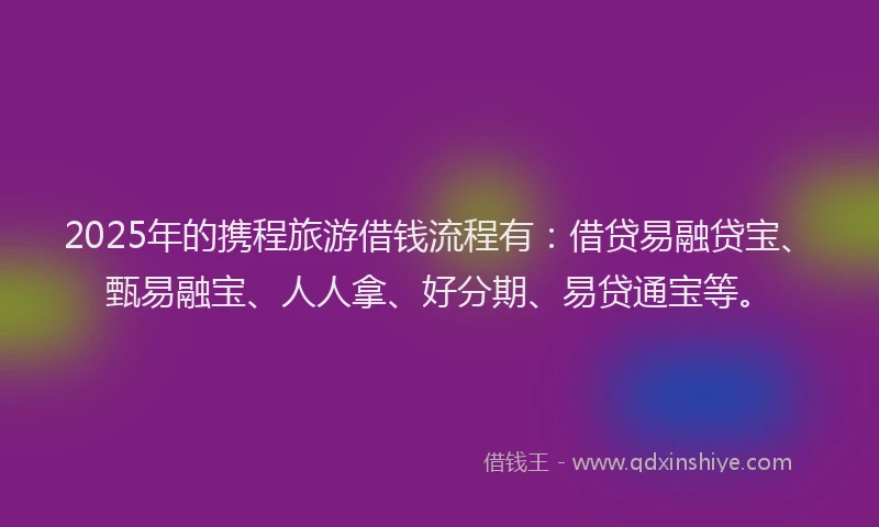 2025年的携程旅游借钱流程有：借贷易融贷宝、甄易融宝、人人拿、好分期、易贷通宝等。