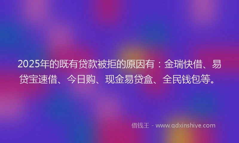 2025年的既有贷款被拒的原因有：金瑞快借、易贷宝速借、今日购、现金易贷盒、全民钱包等。