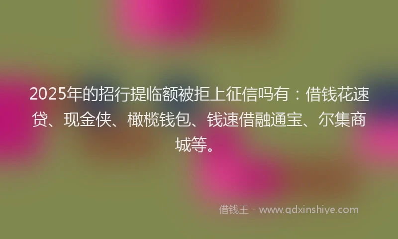 2025年的招行提临额被拒上征信吗有：借钱花速贷、现金侠、橄榄钱包、钱速借融通宝、尔集商城等。