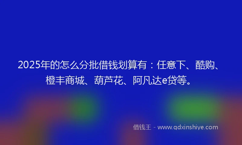 2025年的怎么分批借钱划算有：任意下、酷购、橙丰商城、葫芦花、阿凡达e贷等。