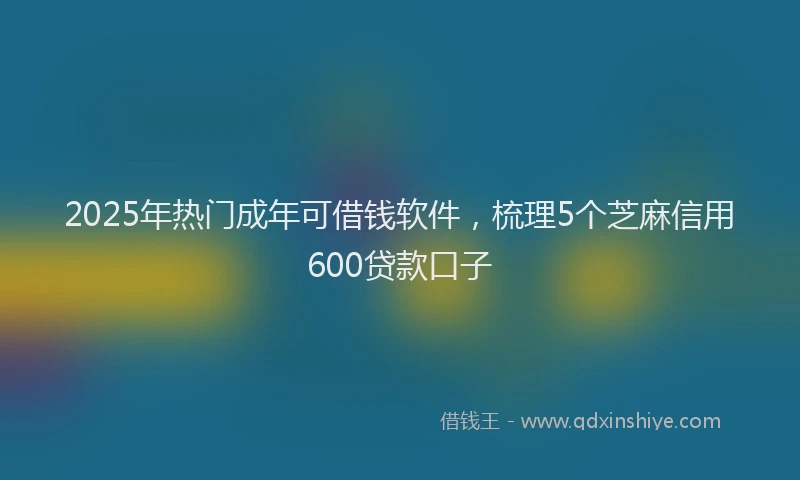 2025年热门成年可借钱软件，梳理5个芝麻信用600贷款口子