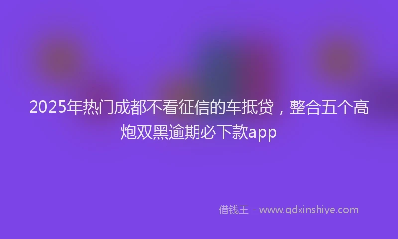 2025年热门成都不看征信的车抵贷，整合五个高炮双黑逾期必下款app