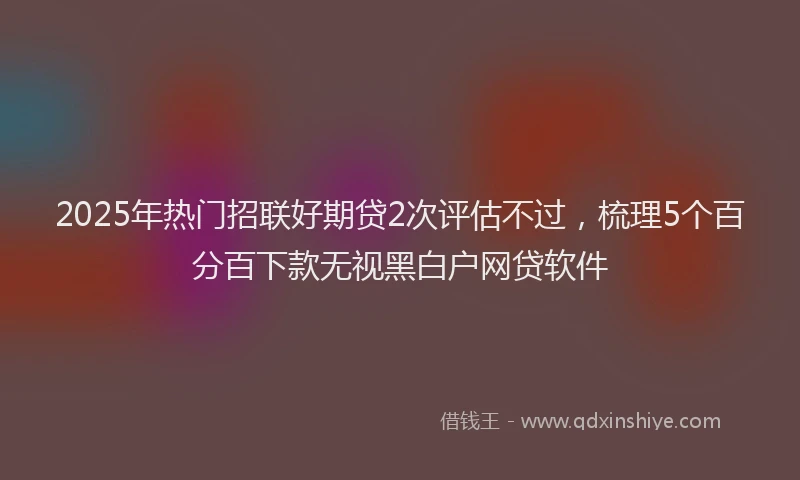 2025年热门招联好期贷2次评估不过，梳理5个百分百下款无视黑白户网贷软件