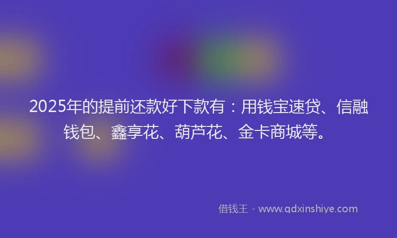 2025年的提前还款好下款有：用钱宝速贷、信融钱包、鑫享花、葫芦花、金卡商城等。