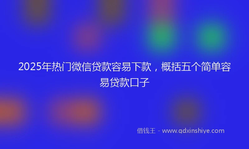 2025年热门微信贷款容易下款，概括五个简单容易贷款口子