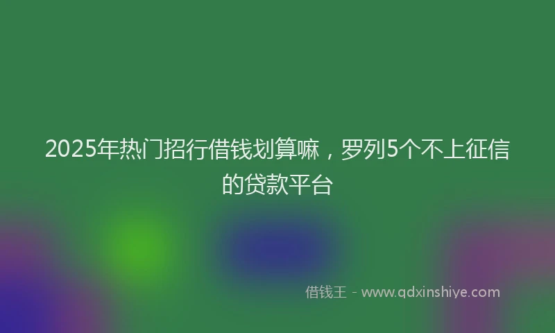 2025年热门招行借钱划算嘛，罗列5个不上征信的贷款平台