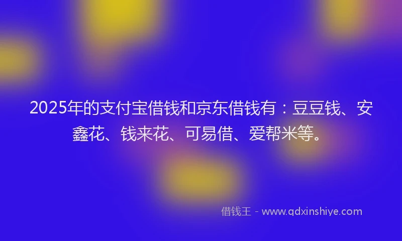 2025年的支付宝借钱和京东借钱有：豆豆钱、安鑫花、钱来花、可易借、爱帮米等。