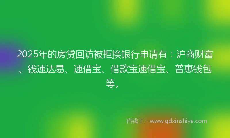 2025年的房贷回访被拒换银行申请有：沪商财富、钱速达易、速借宝、借款宝速借宝、普惠钱包等。