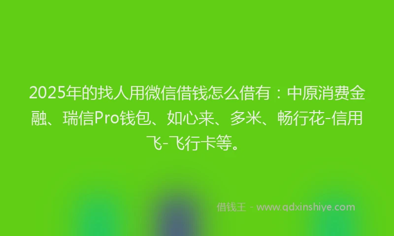 2025年的找人用微信借钱怎么借有：中原消费金融、瑞信Pro钱包、如心来、多米、畅行花-信用飞-飞行卡等。