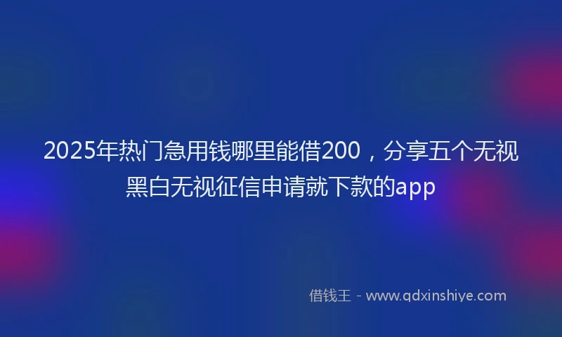 2025年热门急用钱哪里能借200，分享五个无视黑白无视征信申请就下款的app