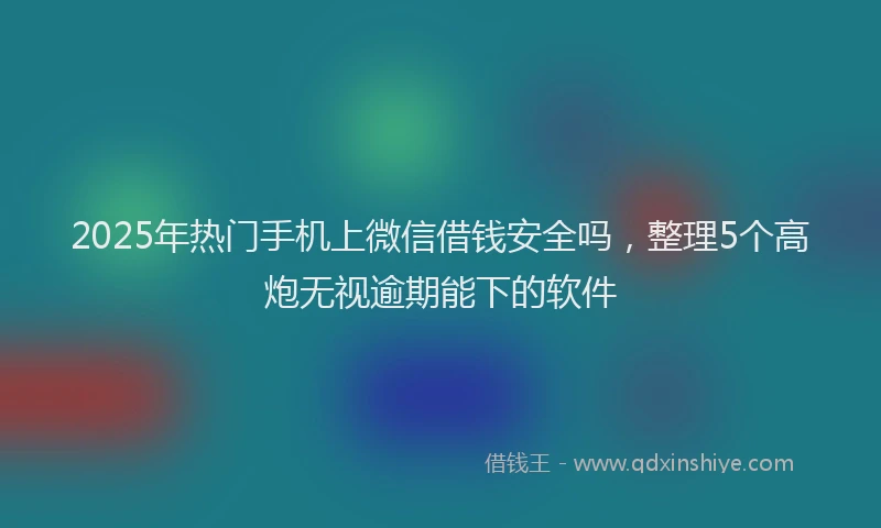 2025年热门手机上微信借钱安全吗，整理5个高炮无视逾期能下的软件