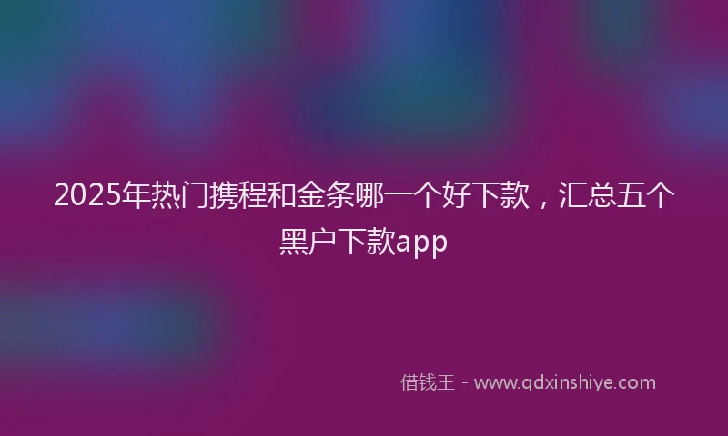 2025年热门携程和金条哪一个好下款，汇总五个黑户下款app