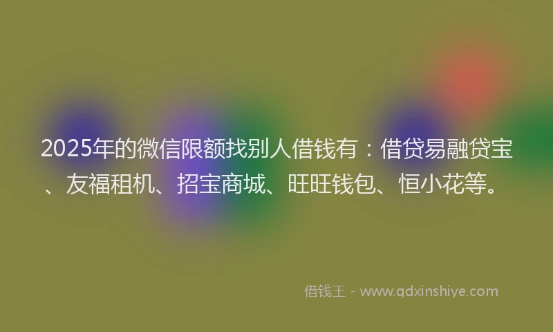 2025年的微信限额找别人借钱有：借贷易融贷宝、友福租机、招宝商城、旺旺钱包、恒小花等。