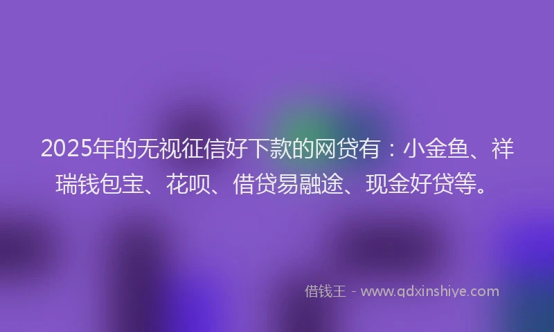 2025年的无视征信好下款的网贷有：小金鱼、祥瑞钱包宝、花呗、借贷易融途、现金好贷等。