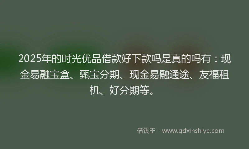 2025年的时光优品借款好下款吗是真的吗有：现金易融宝盒、甄宝分期、现金易融通途、友福租机、好分期等。