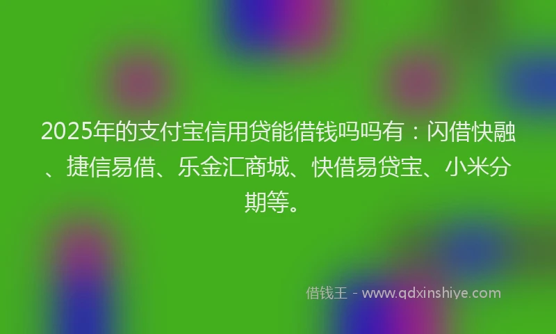 2025年的支付宝信用贷能借钱吗吗有：闪借快融、捷信易借、乐金汇商城、快借易贷宝、小米分期等。
