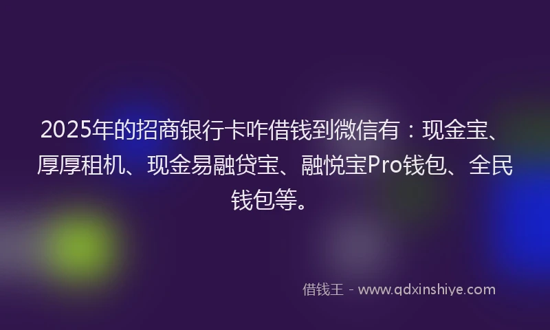 2025年的招商银行卡咋借钱到微信有：现金宝、厚厚租机、现金易融贷宝、融悦宝Pro钱包、全民钱包等。