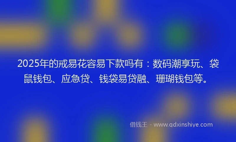 2025年的戒易花容易下款吗有：数码潮享玩、袋鼠钱包、应急贷、钱袋易贷融、珊瑚钱包等。