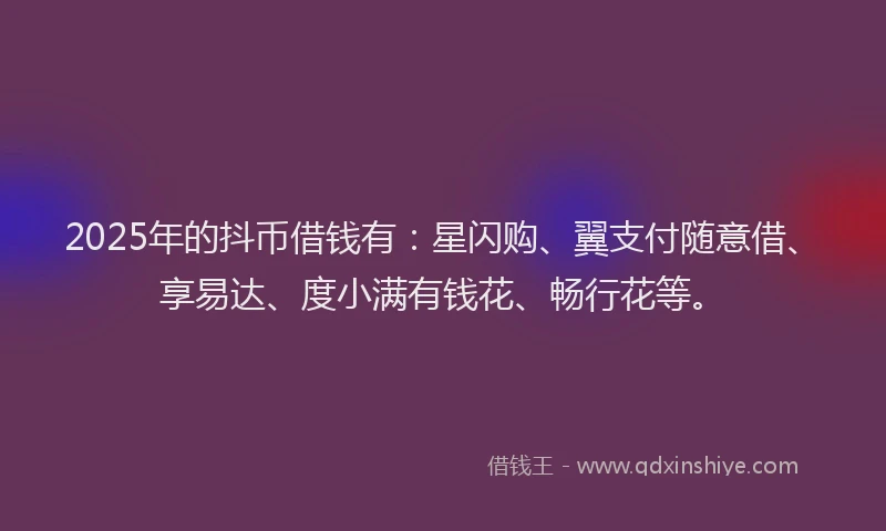 2025年的抖币借钱有：星闪购、翼支付随意借、享易达、度小满有钱花、畅行花等。