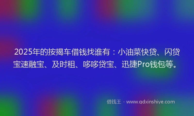 2025年的按揭车借钱找谁有：小油菜快贷、闪贷宝速融宝、及时租、哆哆贷宝、迅捷Pro钱包等。