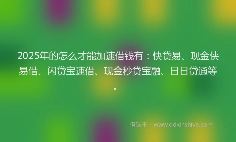 2025年的怎么才能加速借钱有：快贷易、现金侠易借、闪贷宝速借、现金秒贷宝融、日日贷通等。