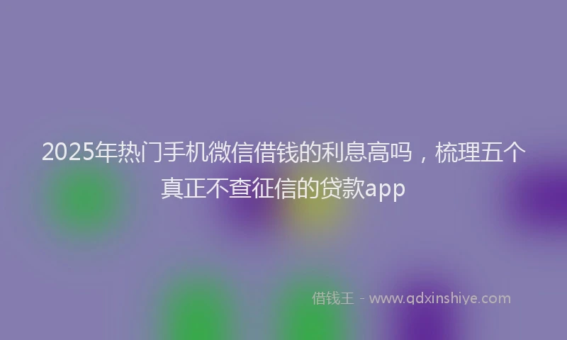 2025年热门手机微信借钱的利息高吗，梳理五个真正不查征信的贷款app