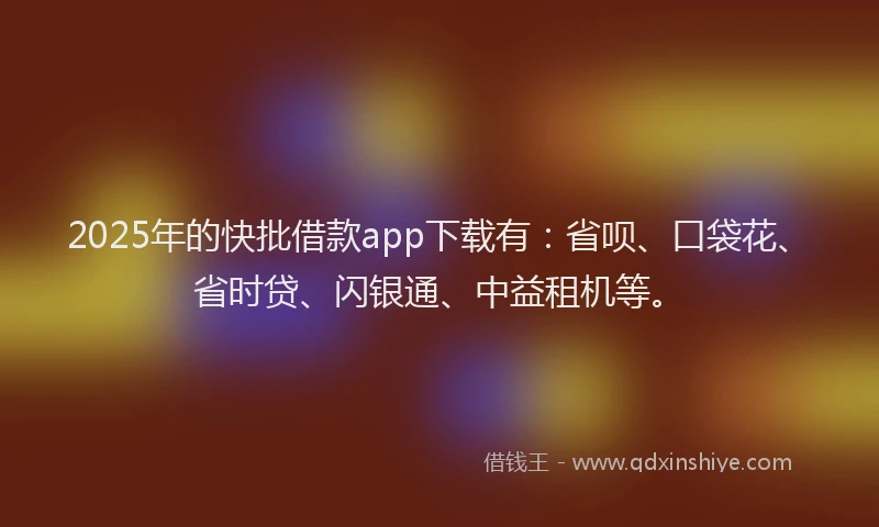 2025年的快批借款app下载有：省呗、口袋花、省时贷、闪银通、中益租机等。