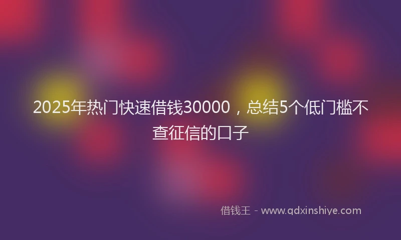 2025年热门快速借钱30000，总结5个低门槛不查征信的口子