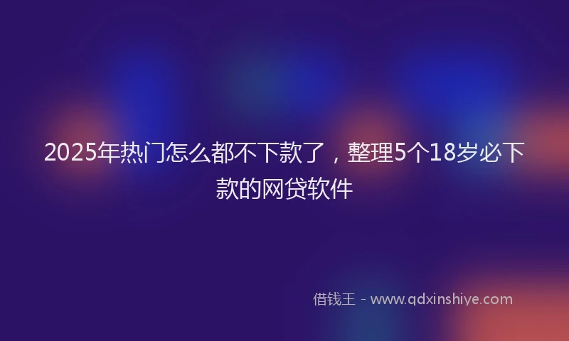 2025年热门怎么都不下款了，整理5个18岁必下款的网贷软件