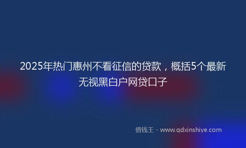 2025年热门惠州不看征信的贷款，概括5个最新无视黑白户网贷口子
