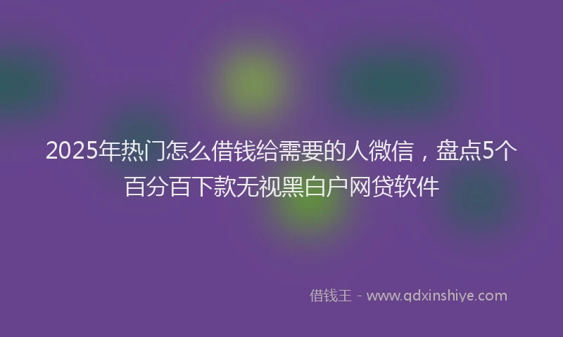 2025年热门怎么借钱给需要的人微信，盘点5个百分百下款无视黑白户网贷软件
