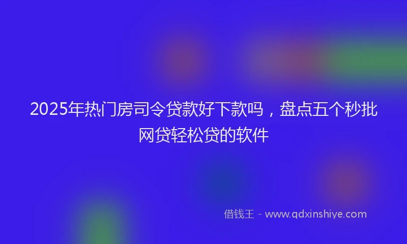 2025年热门房司令贷款好下款吗，盘点五个秒批网贷轻松贷的软件